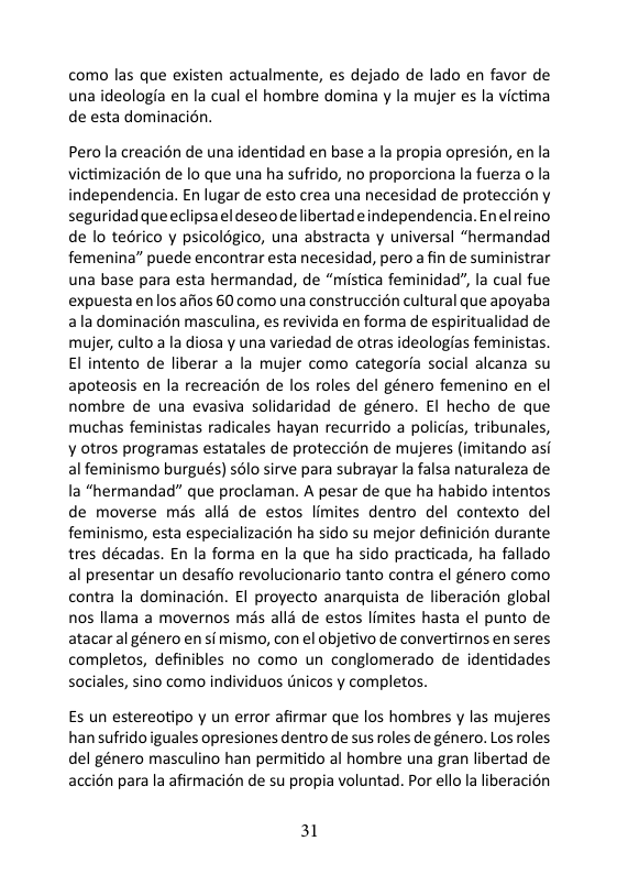 como las que existen actualmente, es dejado de lado en favor de una ideologia en la cual el hombre domina y la mujer es la victima de esta dominacion.  Perola creacién de una identidad en base ala propia opresion, en la victimizacién de lo que una ha sufrido, no proporciona la fuerza o la independencia. En lugar de esto crea una necesidad de proteccién y seguridad que eclipsa el deseo de libertad eindependencia. Enel reino de lo tedrico y psicologico, una abstracta y universal “hermandad femenina” puede encontrar esta necesidad, pero a fin de suministrar una base para esta hermandad, de “mistica feminidad”, la cual fue expuesta enlos afios 60 como una construccion cultural que apoyaba aladominacién masculina, es revivida en forma de espiritualidad de mujer, culto a la diosa y una variedad de otras ideologias feministas El intento de liberar a la mujer como categorfa social alcanza su apoteosis en la recreacin de los roles del género femenino en el nombre de una evasiva solidaridad de género. El hecho de que muchas feministas radicales hayan recurrido a policias, tribunales, ¥ otros programas estatales de proteccion de mujeres (imitando asi al feminismo burgués) solo sirve para subrayar la falsa naturaleza de la “hermandad” que proclaman. A pesar de que ha habido intentos de moverse mis alla de estos limites dentro del contexto del feminismo, esta especializacién ha sido su mejor definicién durante tres décadas. En la forma en la que ha sido practicada, ha fallado al presentar un desaffo revolucionario tanto contra el género como contra la dominacién. El proyecto anarquista de liberacién global nos llama a movernos més all3 de estos limites hasta el punto de atacar al género en si mismo, con el objetivo de convertirnos en seres completos, definibles no como un conglomerado de identidades sociales, sino como individuos tnicos y completos.  Es un estereotipo y un error afirmar que los hombres y las mujeres han sufrido iguales opresiones dentro de sus roles de género. Los roles del género masculino han permitido al hombre una gran libertad de accién para la afirmacién de su propia voluntad. Por ello la liberacion  31 